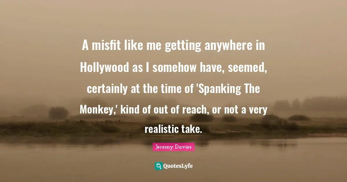 A misfit like me getting anywhere in Hollywood as I somehow have, seemed, certainly at the time of 'Spanking The Monkey,' kind of out of reach, or not a very realistic take.