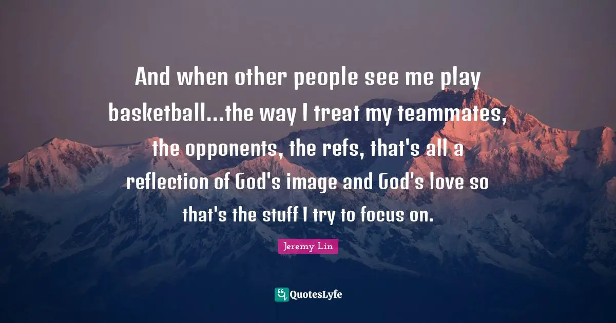 And when other people see me play basketball...the way I treat my teammates, the opponents, the refs, that's all a reflection of God's image and God's love so that's the stuff I try to focus on.