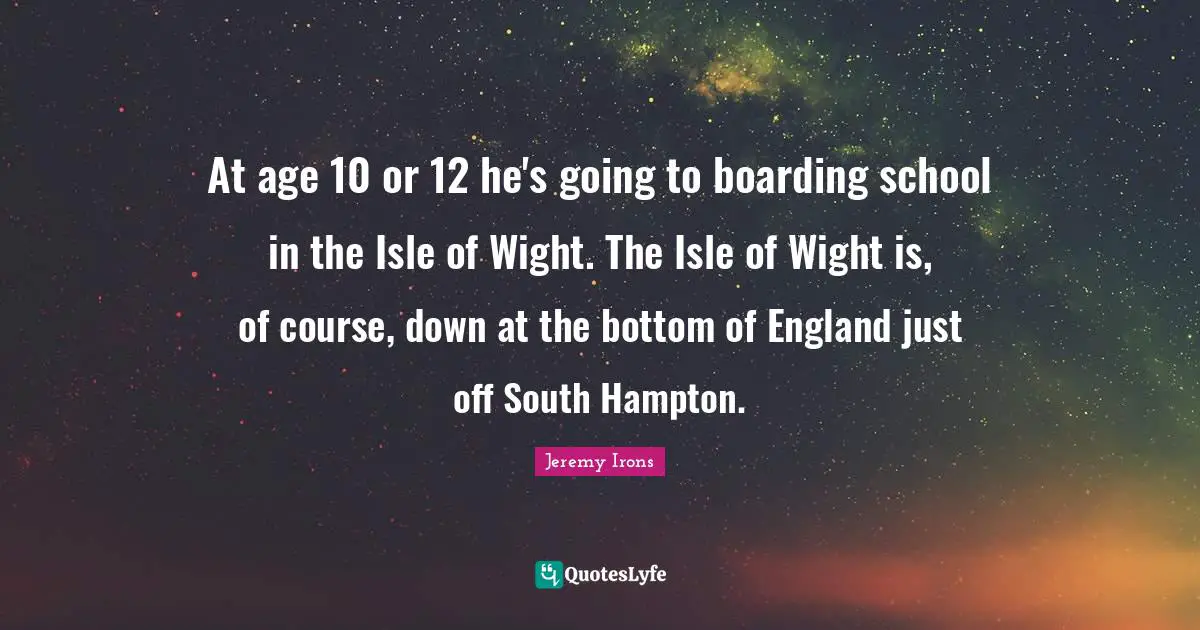England Quotes: "At age 10 or 12 he's going to boarding school in the Isle of Wight. The Isle of Wight is, of course, down at the bottom of England just off South Hampton."