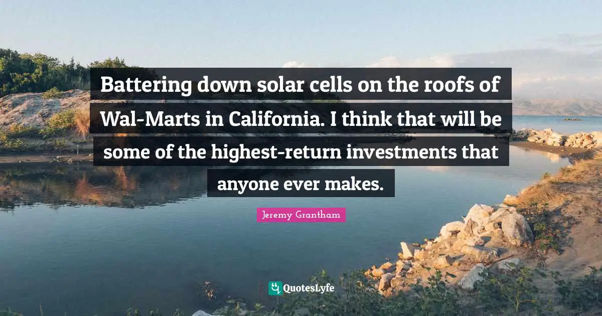 Battering down solar cells on the roofs of Wal-Marts in California. I think that will be some of the highest-return investments that anyone ever makes.