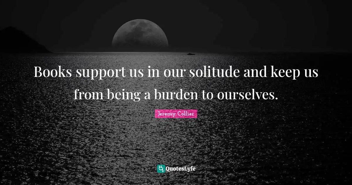 Books support us in our solitude and keep us from being a burden to ourselves.