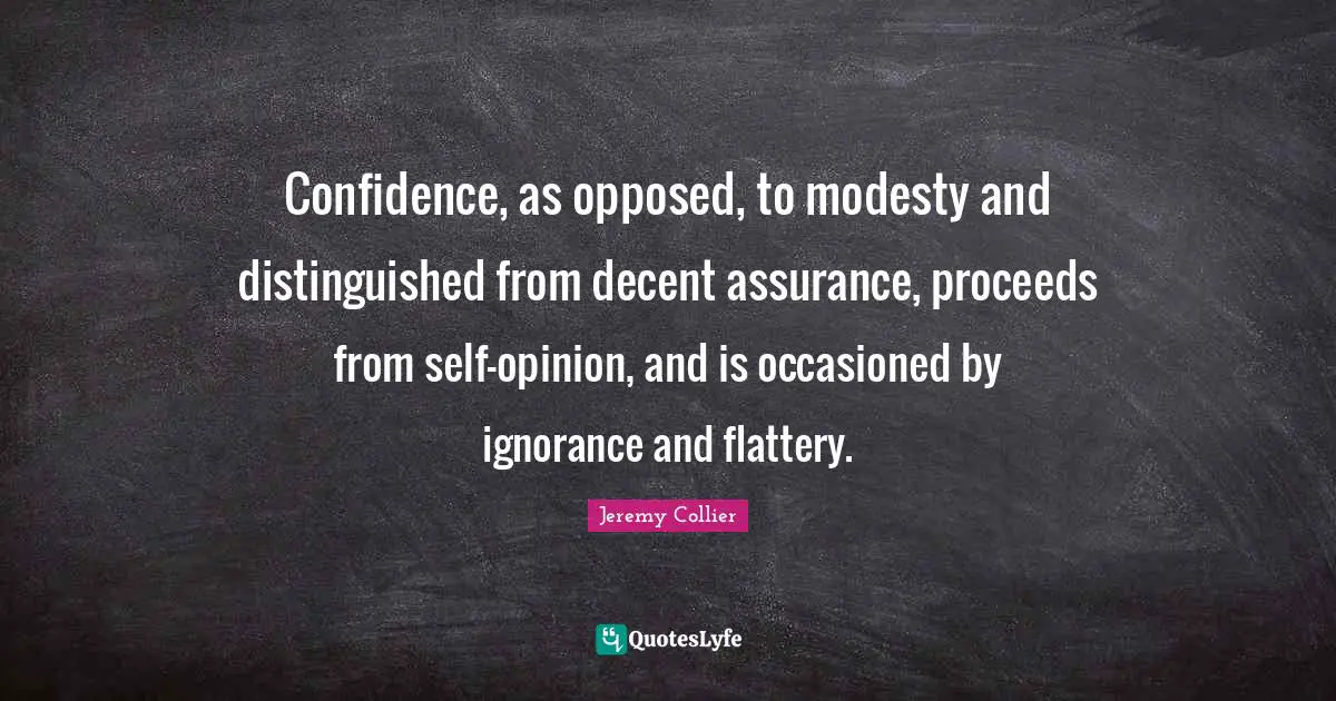 Confidence, as opposed, to modesty and distinguished from decent assurance, proceeds from self-opinion, and is occasioned by ignorance and flattery.