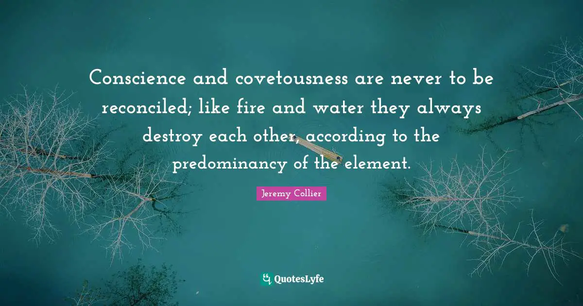 Conscience and covetousness are never to be reconciled; like fire and water they always destroy each other, according to the predominancy of the element.