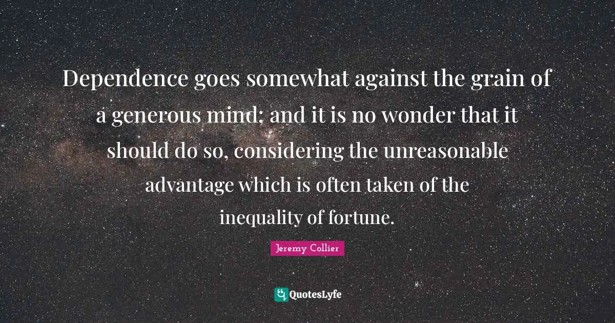 Dependence goes somewhat against the grain of a generous mind; and it is no wonder that it should do so, considering the unreasonable advantage which is often taken of the inequality of fortune.