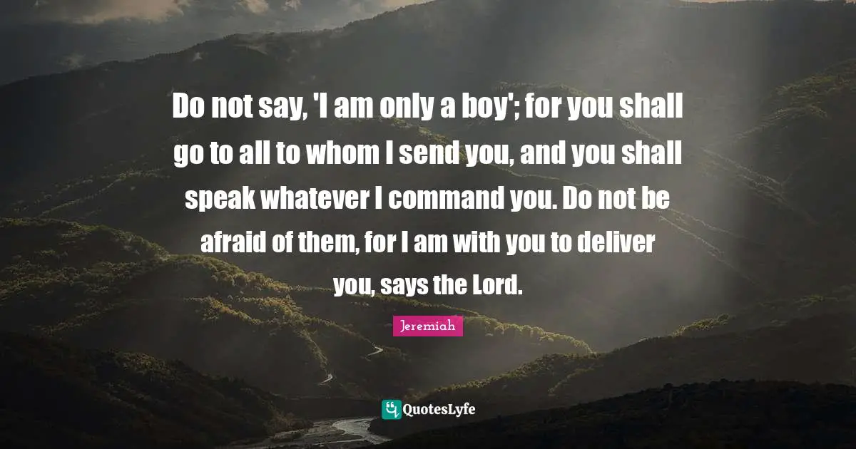 Do not say, 'I am only a boy'; for you shall go to all to whom I send you, and you shall speak whatever I command you. Do not be afraid of them, for I am with you to deliver you, says the Lord.