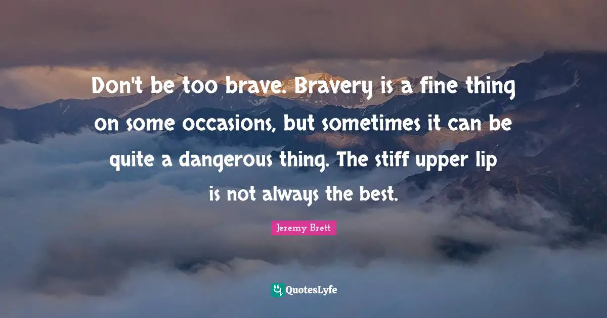 Occasions Quotes: "Don't be too brave. Bravery is a fine thing on some occasions, but sometimes it can be quite a dangerous thing. The stiff upper lip is not always the best."