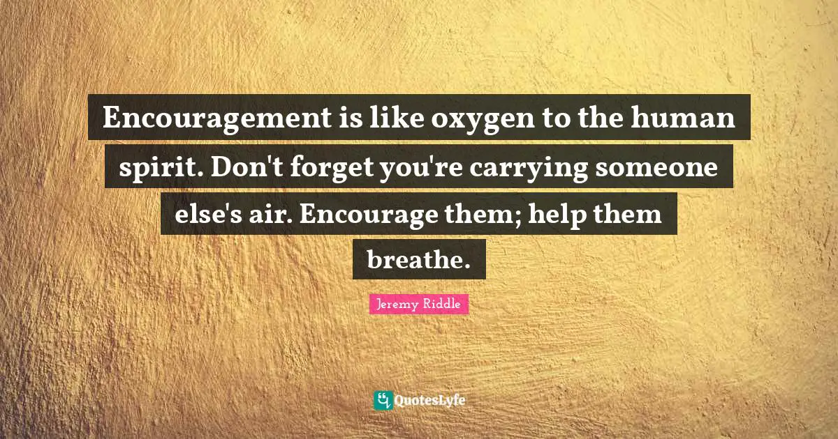 Encouragement is like oxygen to the human spirit. Don't forget you're carrying someone else's air. Encourage them; help them breathe.