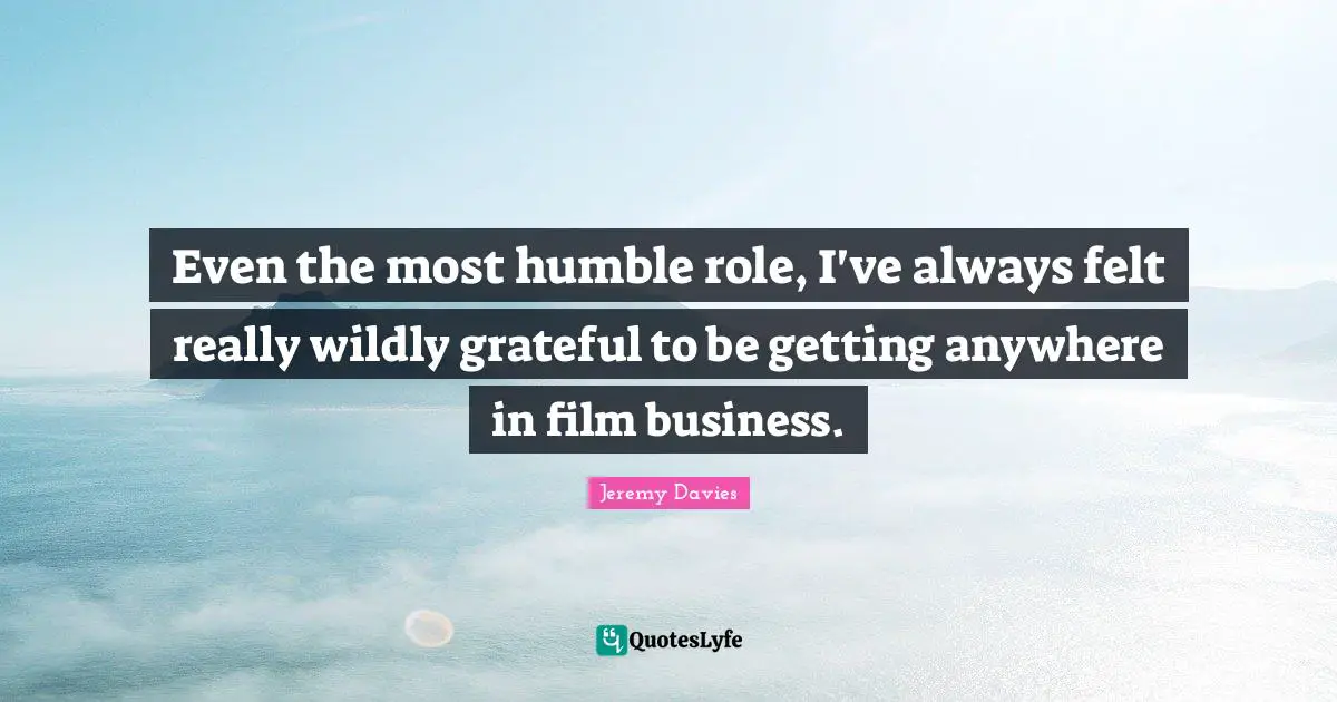 Even the most humble role, I've always felt really wildly grateful to be getting anywhere in film business.