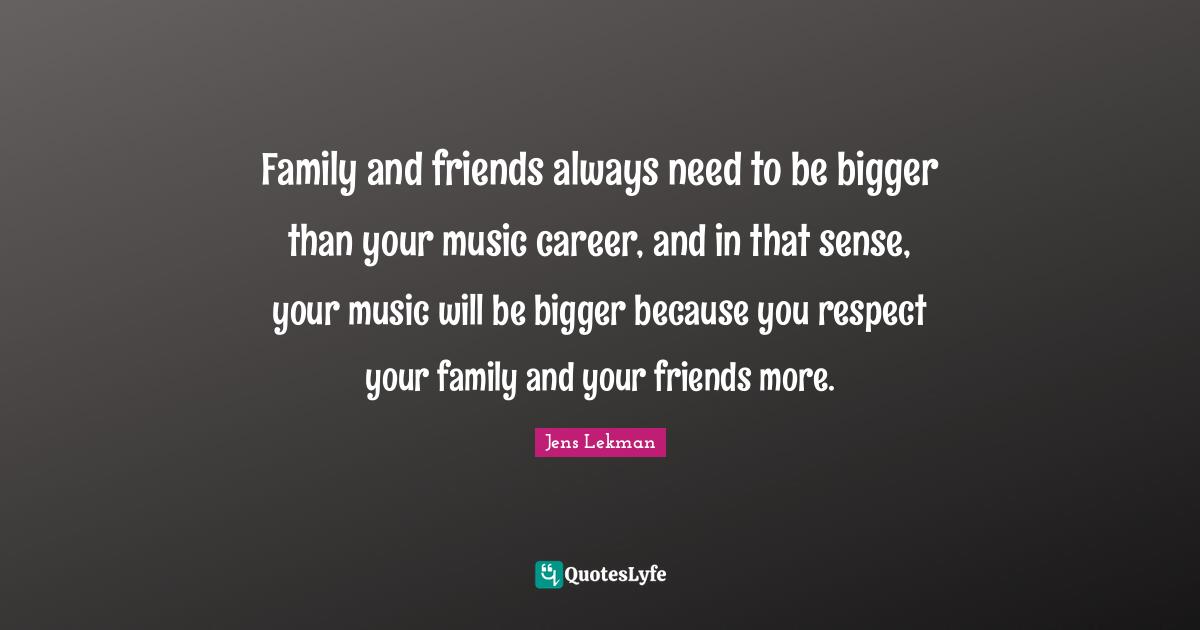 Family and friends always need to be bigger than your music career, and in that sense, your music will be bigger because you respect your family and your friends more.