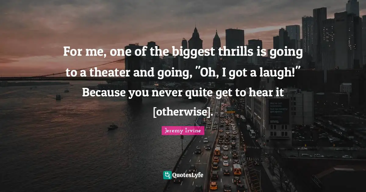 For me, one of the biggest thrills is going to a theater and going, "Oh, I got a laugh!" Because you never quite get to hear it [otherwise].