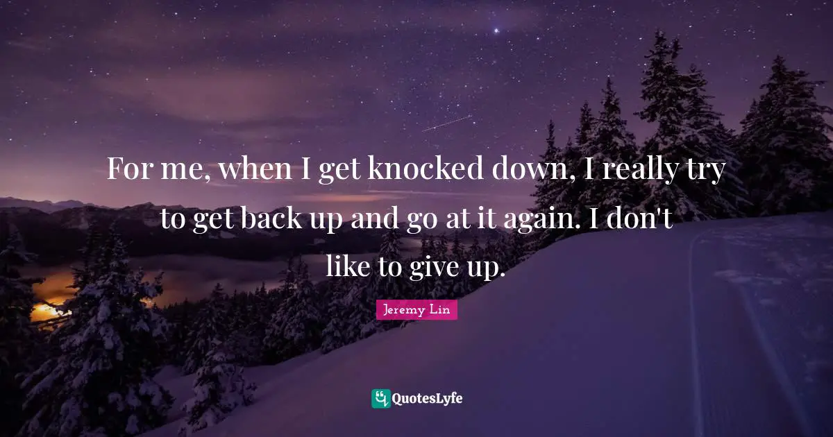 For me, when I get knocked down, I really try to get back up and go at it again. I don't like to give up.