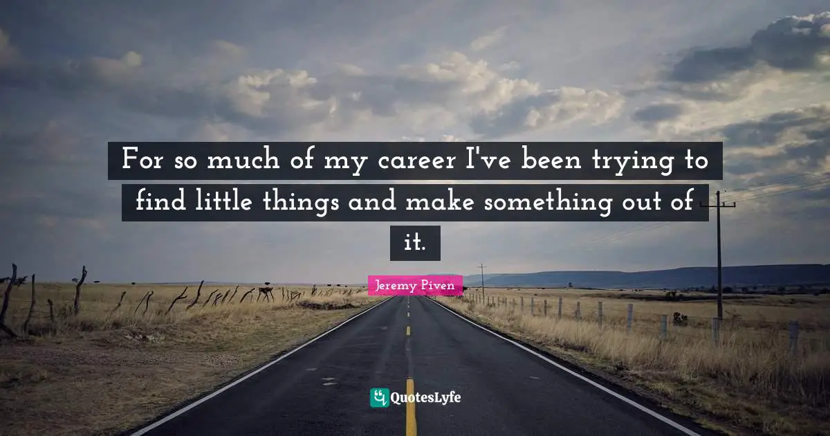 For so much of my career I've been trying to find little things and make something out of it.