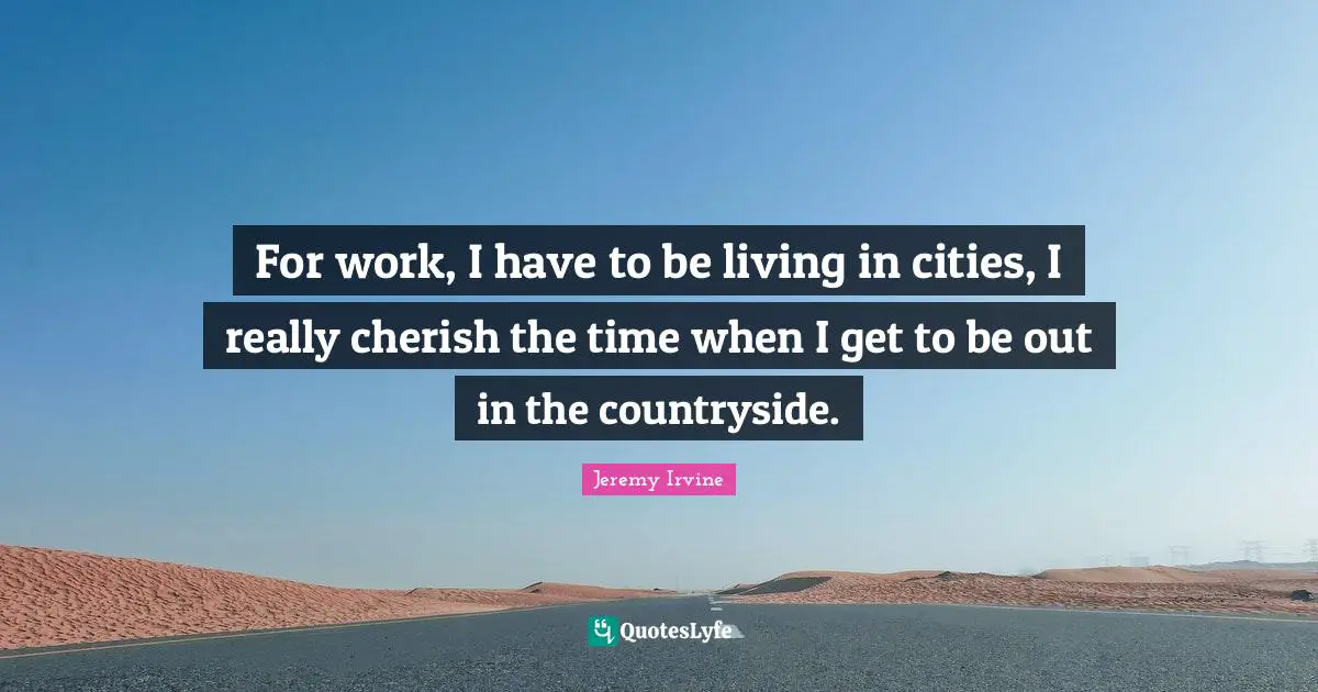 For work, I have to be living in cities, I really cherish the time when I get to be out in the countryside.