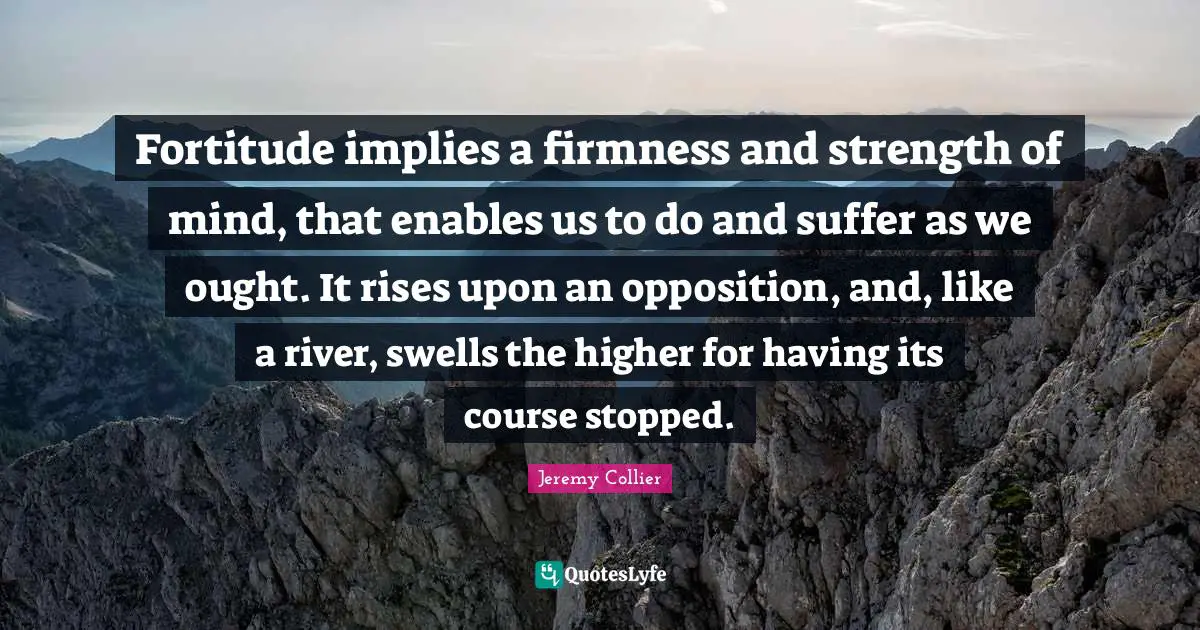 Fortitude implies a firmness and strength of mind, that enables us to do and suffer as we ought. It rises upon an opposition, and, like a river, swells the higher for having its course stopped.