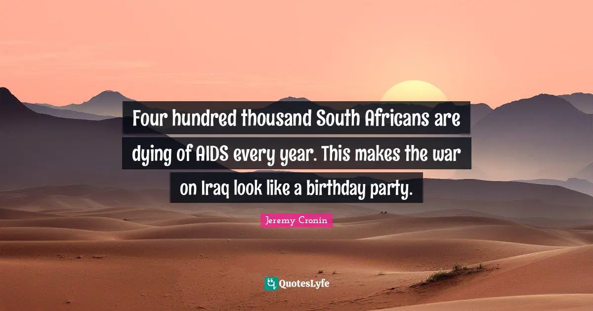 Four hundred thousand South Africans are dying of AIDS every year. This makes the war on Iraq look like a birthday party.