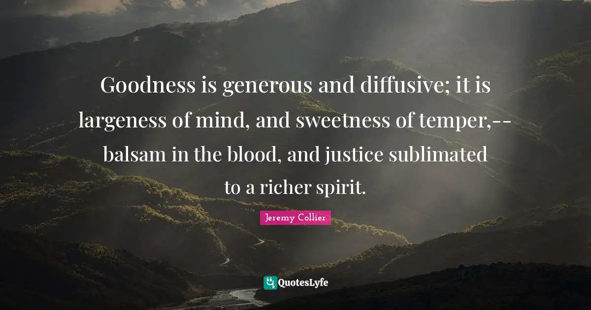 Goodness is generous and diffusive; it is largeness of mind, and sweetness of temper,--balsam in the blood, and justice sublimated to a richer spirit.