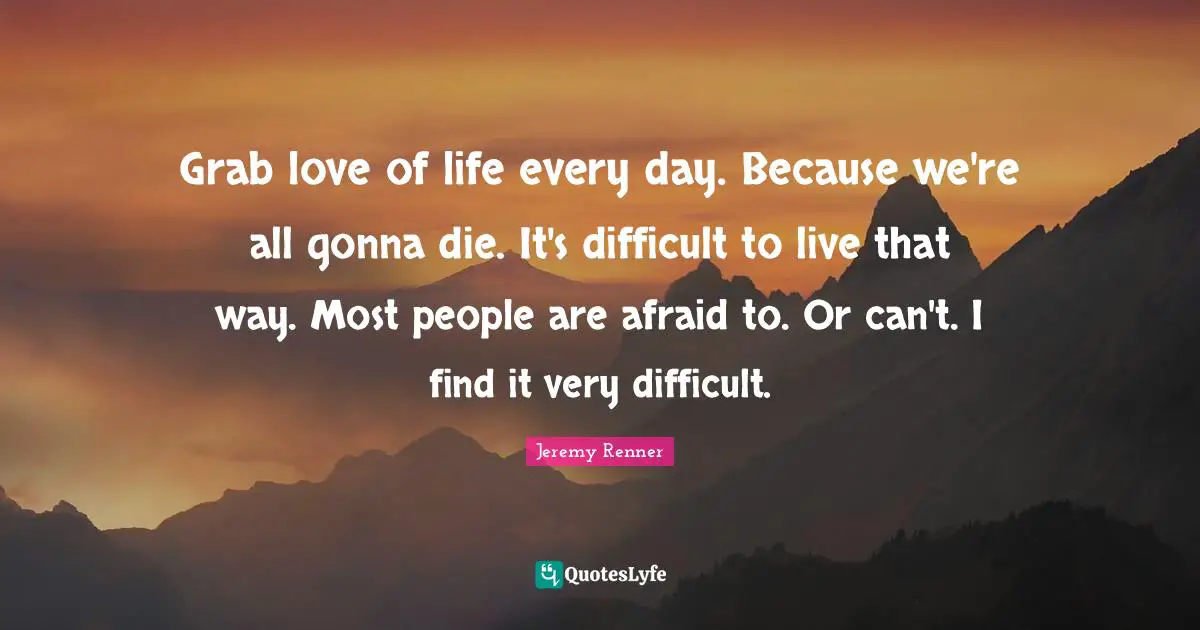 Grab love of life every day. Because we're all gonna die. It's difficult to live that way. Most people are afraid to. Or can't. I find it very difficult.