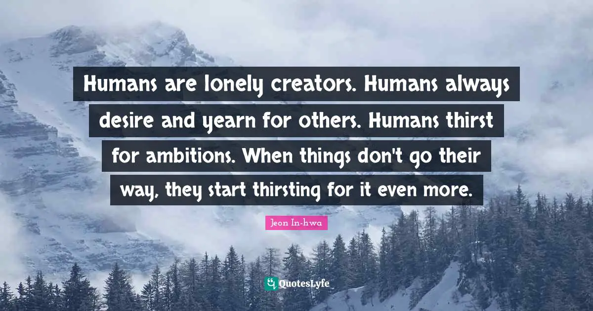 Humans are lonely creators. Humans always desire and yearn for others. Humans thirst for ambitions. When things don't go their way, they start thirsting for it even more.