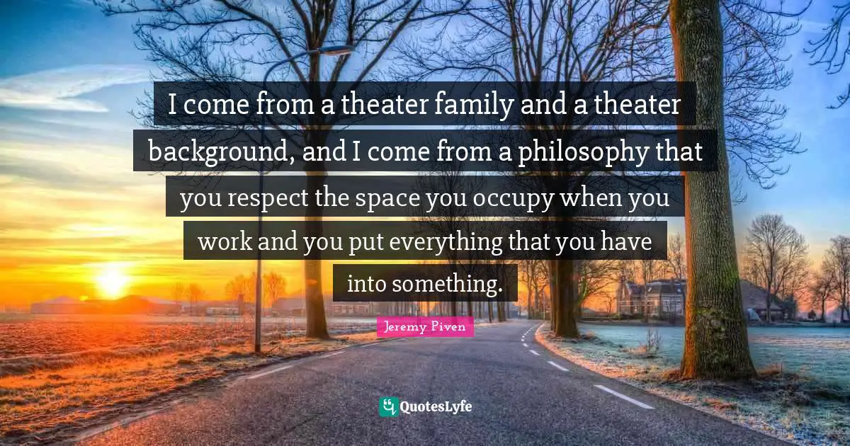 I come from a theater family and a theater background, and I come from a philosophy that you respect the space you occupy when you work and you put everything that you have into something.