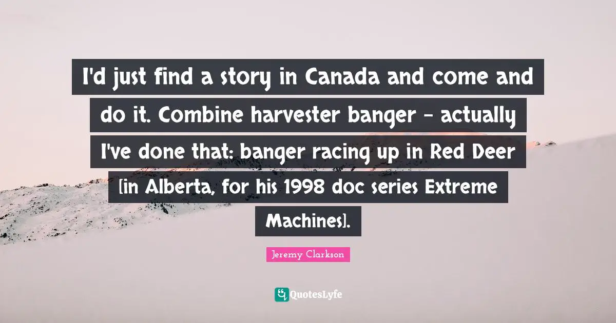 I'd just find a story in Canada and come and do it. Combine harvester banger - actually I've done that: banger racing up in Red Deer [in Alberta, for his 1998 doc series Extreme Machines].