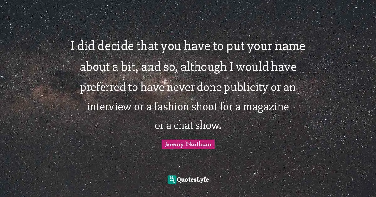I did decide that you have to put your name about a bit, and so, although I would have preferred to have never done publicity or an interview or a fashion shoot for a magazine or a chat show.