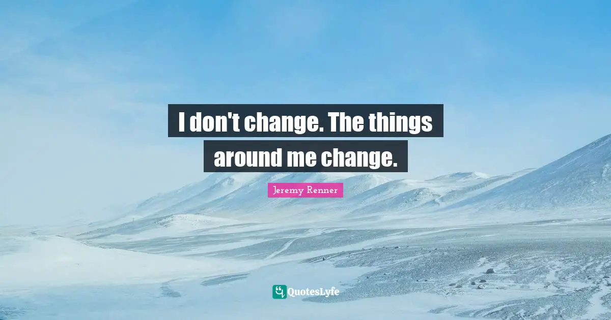 I don't change. The things around me change.
