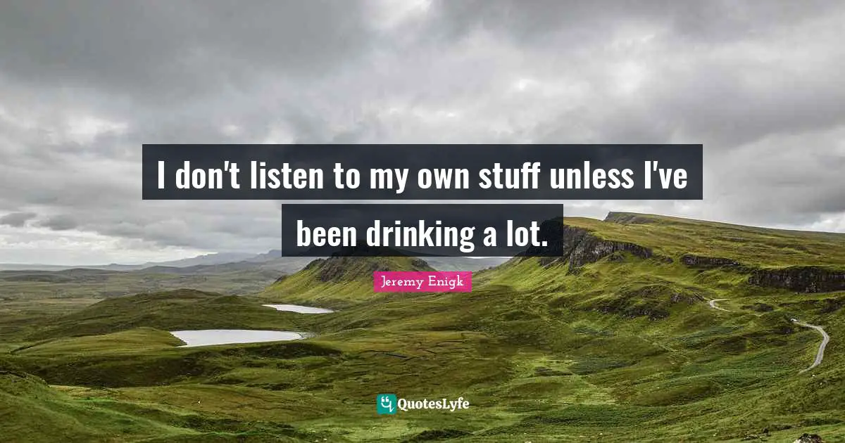 I don't listen to my own stuff unless I've been drinking a lot.