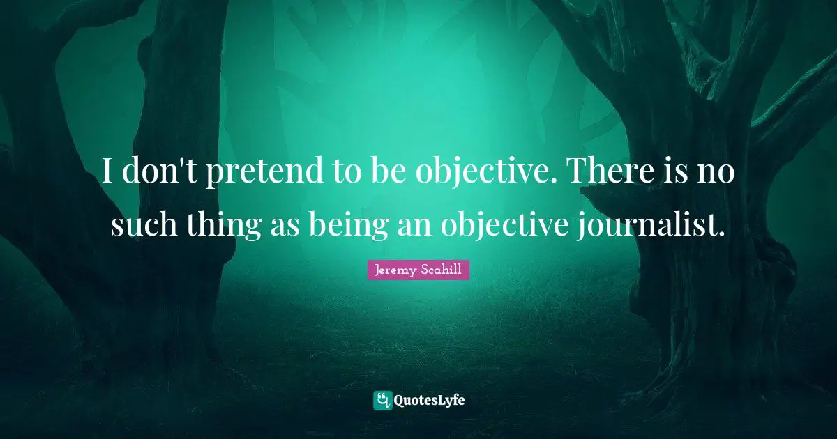 I don't pretend to be objective. There is no such thing as being an objective journalist.