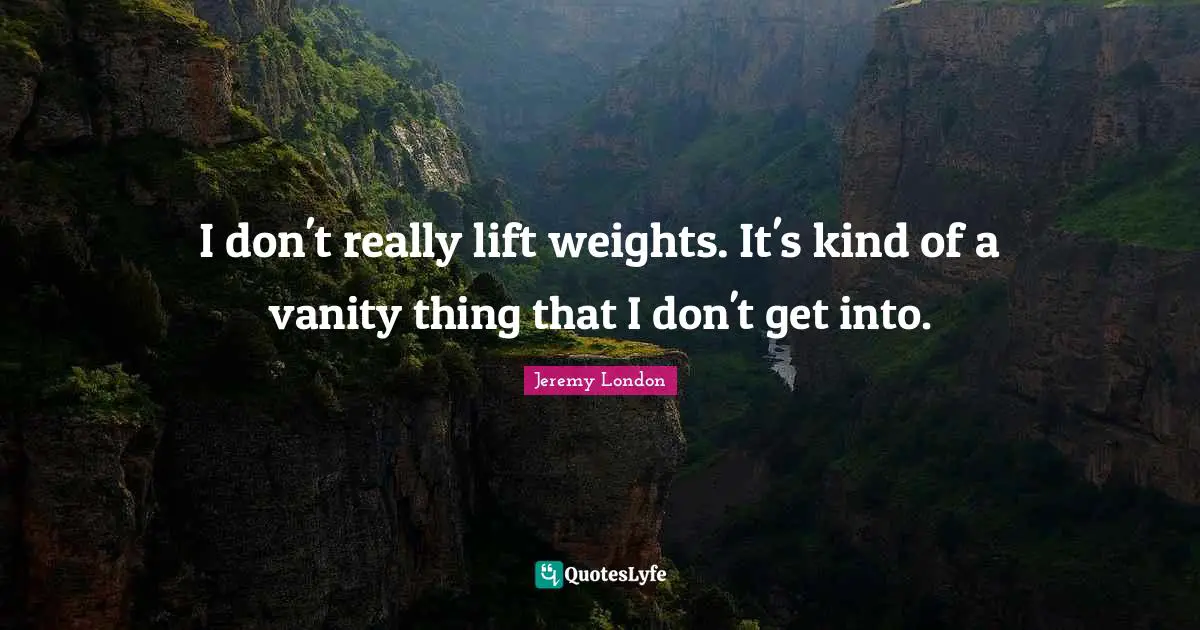 I don't really lift weights. It's kind of a vanity thing that I don't get into.