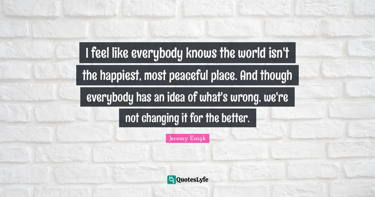I feel like everybody knows the world isn't the happiest, most peaceful place. And though everybody has an idea of what's wrong, we're not changing it for the better.