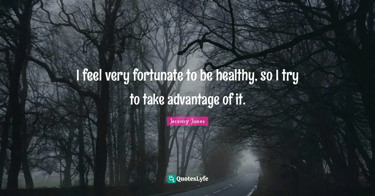 I feel very fortunate to be healthy, so I try to take advantage of it.