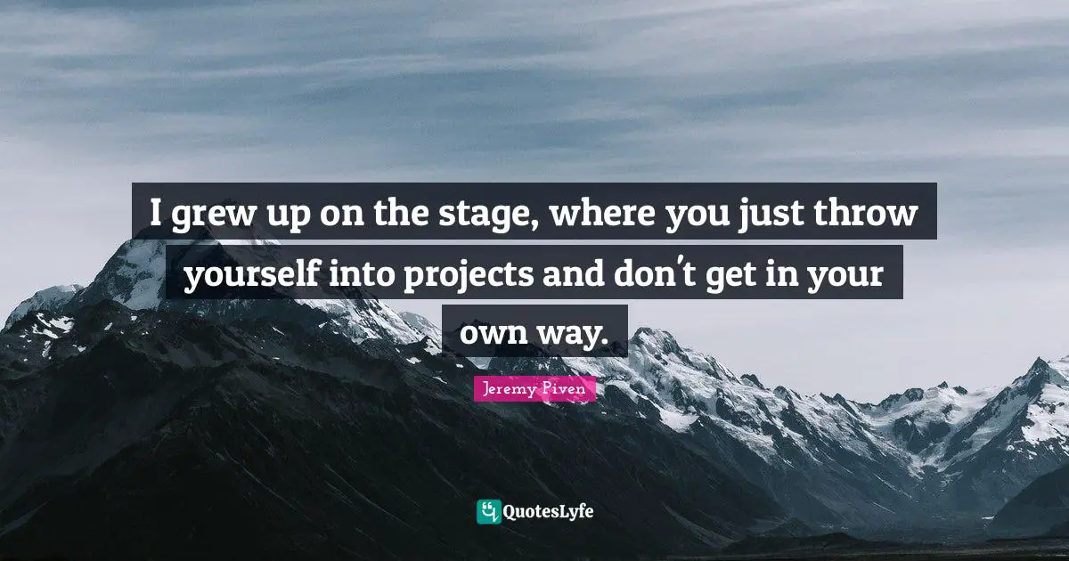 I grew up on the stage, where you just throw yourself into projects and don't get in your own way.