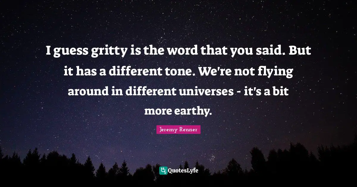 I guess gritty is the word that you said. But it has a different tone. We're not flying around in different universes - it's a bit more earthy.