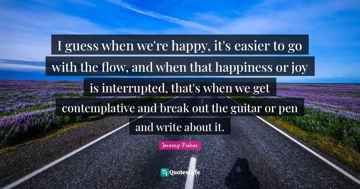 I guess when we're happy, it's easier to go with the flow, and when that happiness or joy is interrupted, that's when we get contemplative and break out the guitar or pen and write about it.