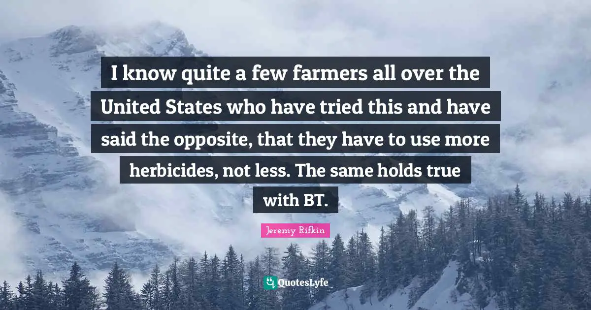 I know quite a few farmers all over the United States who have tried this and have said the opposite, that they have to use more herbicides, not less. The same holds true with BT.