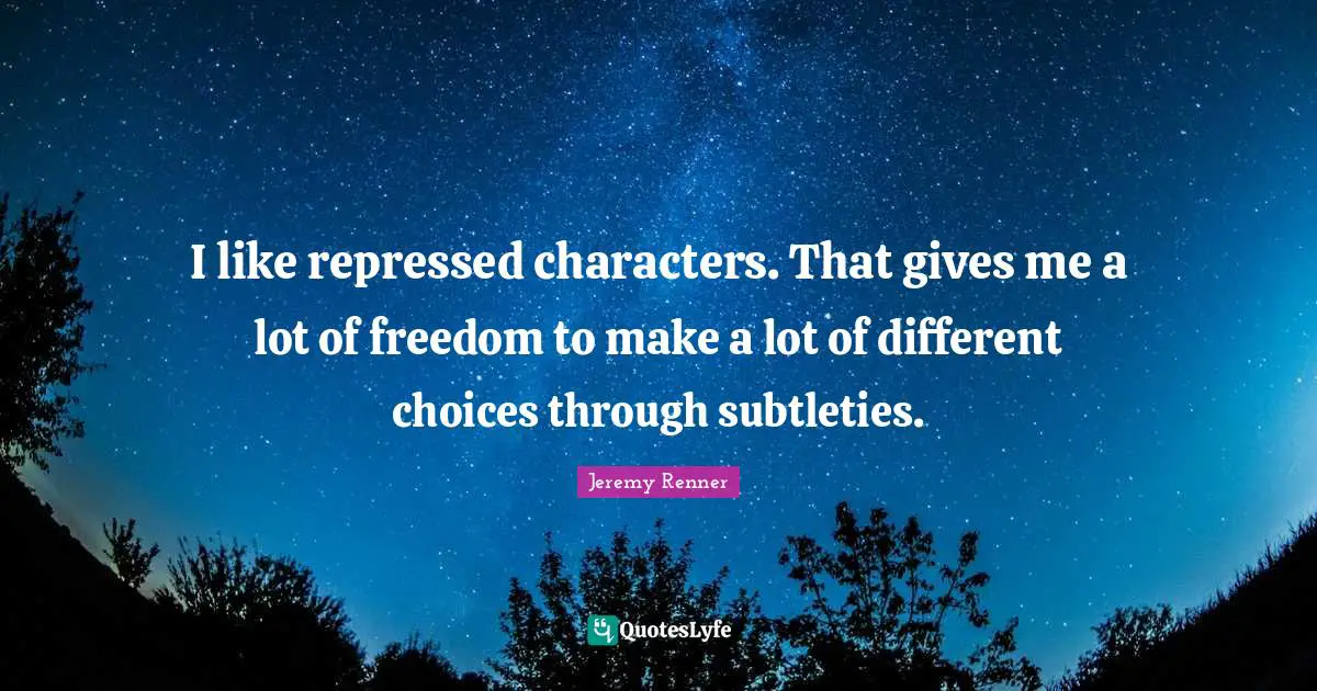 I like repressed characters. That gives me a lot of freedom to make a lot of different choices through subtleties.