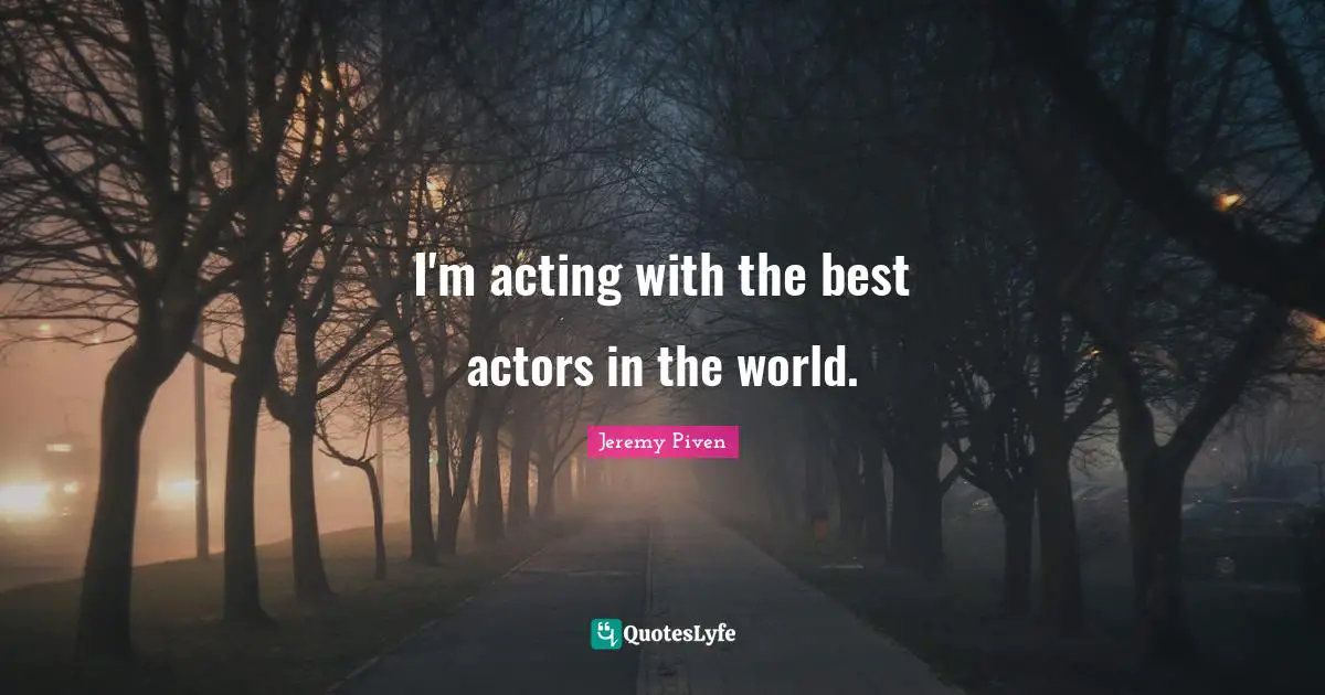 I'm acting with the best actors in the world.