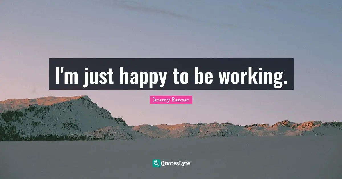 I'm just happy to be working.