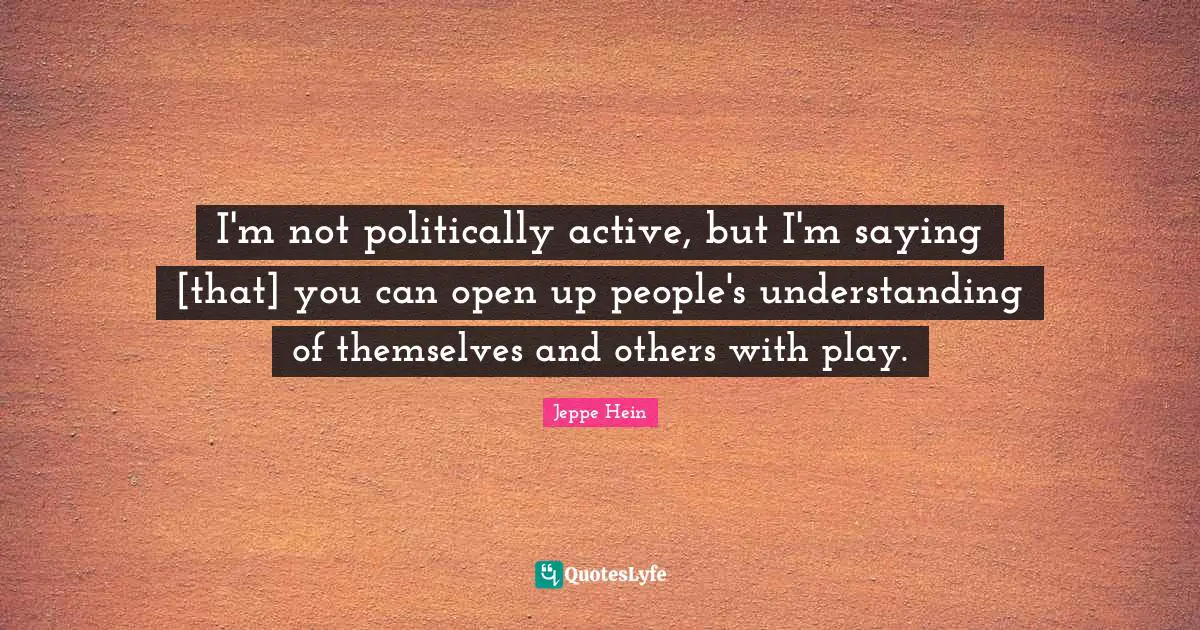 I'm not politically active, but I'm saying [that] you can open up people's understanding of themselves and others with play.
