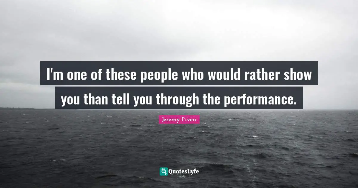 I'm one of these people who would rather show you than tell you through the performance.
