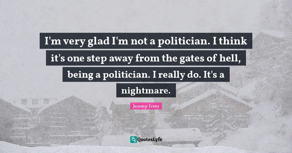 I'm very glad I'm not a politician. I think it's one step away from the gates of hell, being a politician. I really do. It's a nightmare.