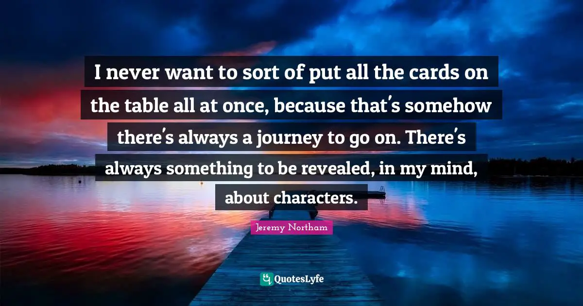 I never want to sort of put all the cards on the table all at once, because that's somehow there's always a journey to go on. There's always something to be revealed, in my mind, about characters.