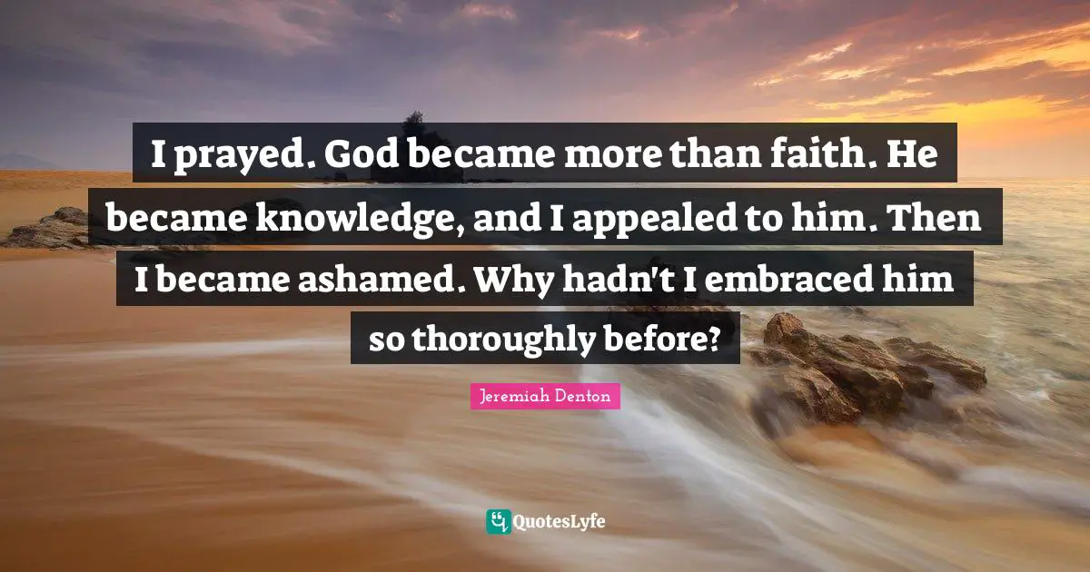 I prayed. God became more than faith. He became knowledge, and I appealed to him. Then I became ashamed. Why hadn't I embraced him so thoroughly before?