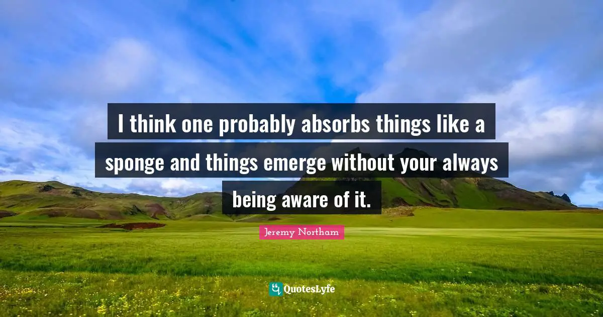 I think one probably absorbs things like a sponge and things emerge without your always being aware of it.