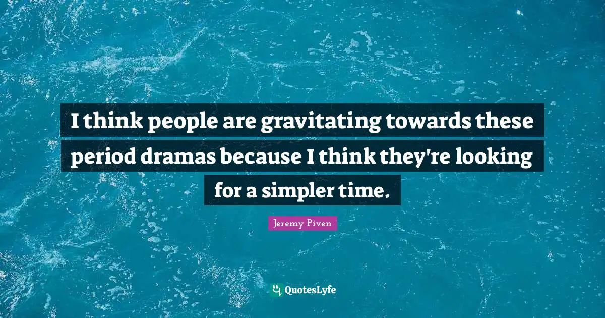 I think people are gravitating towards these period dramas because I think they're looking for a simpler time.