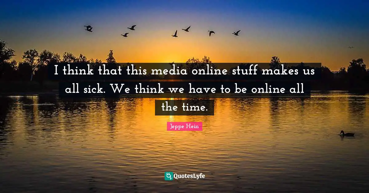 I think that this media online stuff makes us all sick. We think we have to be online all the time.