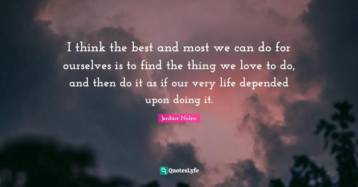 I think the best and most we can do for ourselves is to find the thing we love to do, and then do it as if our very life depended upon doing it.