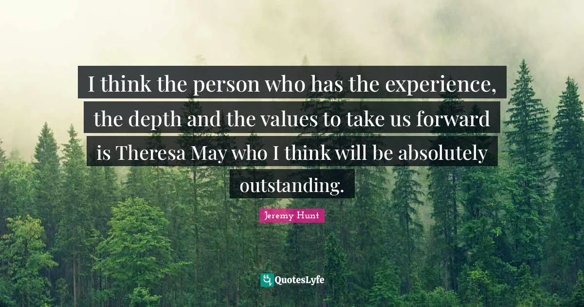 I think the person who has the experience, the depth and the values to take us forward is Theresa May who I think will be absolutely outstanding.