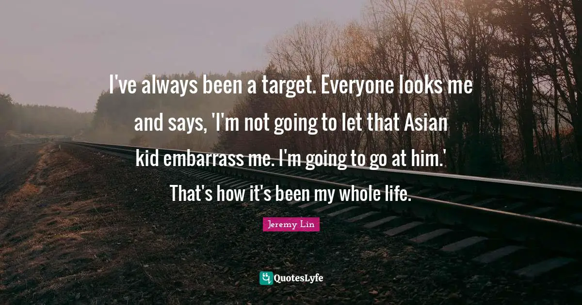 I've always been a target. Everyone looks me and says, 'I'm not going to let that Asian kid embarrass me. I'm going to go at him.' That's how it's been my whole life.