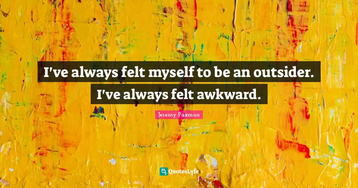 I've always felt myself to be an outsider. I've always felt awkward.